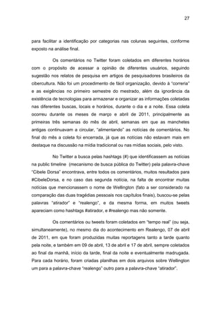 27
para facilitar a identificação por categorias nas colunas seguintes, conforme
exposto na análise final.
Os comentários no Twitter foram coletados em diferentes horários
com o propósito de acessar a opinião de diferentes usuários, seguindo
sugestão nos relatos de pesquisa em artigos de pesquisadores brasileiros da
cibercultura. Não foi um procedimento de fácil organização, devido à “correria”
e as exigências no primeiro semestre do mestrado, além da ignorância da
existência de tecnologias para armazenar e organizar as informações coletadas
nas diferentes buscas, locais e horários, durante o dia e a noite. Essa coleta
ocorreu durante os meses de março e abril de 2011, principalmente as
primeiras três semanas do mês de abril, semanas em que as manchetes
antigas continuavam a circular, “alimentando” as notícias de comentários. No
final do mês a coleta foi encerrada, já que as notícias não estavam mais em
destaque na discussão na mídia tradicional ou nas mídias sociais, pelo visto.
No Twitter a busca pelas hashtags (#) que identificassem as notícias
na public timeline (mecanismo de busca pública do Twitter) pela palavra-chave
“Cibele Dorsa” encontrava, entre todos os comentários, muitos resultados para
#CibeleDorsa, e no caso das segunda notícia, na falta de encontrar muitas
notícias que mencionassem o nome de Wellington (fato a ser considerado na
comparação das duas tragédias pessoais nos capítulos finais), buscou-se pelas
palavras “atirador” e “realengo”, e da mesma forma, em muitos tweets
apareciam como hashtags #atirador, e #realengo mas não somente.
Os comentários ou tweets foram coletados em “tempo real” (ou seja,
simultaneamente), no mesmo dia do acontecimento em Realengo, 07 de abril
de 2011, em que foram produzidas muitas reportagens tanto a tarde quanto
pela noite, e também em 09 de abril, 13 de abril e 17 de abril, sempre coletados
ao final da manhã, início da tarde, final da noite e eventualmente madrugada.
Para cada horário, foram criadas planilhas em dois arquivos sobre Wellington
um para a palavra-chave “realengo” outro para a palavra-chave “atirador”.
 