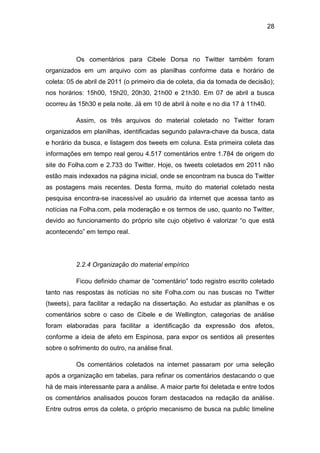 28
Os comentários para Cibele Dorsa no Twitter também foram
organizados em um arquivo com as planilhas conforme data e horário de
coleta: 05 de abril de 2011 (o primeiro dia de coleta, dia da tomada de decisão);
nos horários: 15h00, 15h20, 20h30, 21h00 e 21h30. Em 07 de abril a busca
ocorreu às 15h30 e pela noite. Já em 10 de abril à noite e no dia 17 à 11h40.
Assim, os três arquivos do material coletado no Twitter foram
organizados em planilhas, identificadas segundo palavra-chave da busca, data
e horário da busca, e listagem dos tweets em coluna. Esta primeira coleta das
informações em tempo real gerou 4.517 comentários entre 1.784 de origem do
site do Folha.com e 2.733 do Twitter. Hoje, os tweets coletados em 2011 não
estão mais indexados na página inicial, onde se encontram na busca do Twitter
as postagens mais recentes. Desta forma, muito do material coletado nesta
pesquisa encontra-se inacessível ao usuário da internet que acessa tanto as
notícias na Folha.com, pela moderação e os termos de uso, quanto no Twitter,
devido ao funcionamento do próprio site cujo objetivo é valorizar “o que está
acontecendo” em tempo real.
2.2.4 Organização do material empírico
Ficou definido chamar de “comentário” todo registro escrito coletado
tanto nas respostas às notícias no site Folha.com ou nas buscas no Twitter
(tweets), para facilitar a redação na dissertação. Ao estudar as planilhas e os
comentários sobre o caso de Cibele e de Wellington, categorias de análise
foram elaboradas para facilitar a identificação da expressão dos afetos,
conforme a ideia de afeto em Espinosa, para expor os sentidos ali presentes
sobre o sofrimento do outro, na análise final.
Os comentários coletados na internet passaram por uma seleção
após a organização em tabelas, para refinar os comentários destacando o que
há de mais interessante para a análise. A maior parte foi deletada e entre todos
os comentários analisados poucos foram destacados na redação da análise.
Entre outros erros da coleta, o próprio mecanismo de busca na public timeline
 