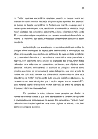 29
do Twitter mostrava comentários repetidos, quando a mesma busca em
intervalo de vários minutos resultava em publicações repetidas. Por exemplo:
as buscas de tweets (comentários no Twitter) pela manhã, e aquelas com a
mesma palavra-chave pela noite, resultavam em comentários repetidos. Se já
foram coletados 100 comentários pela manhã, à noite, encontrando 120, sendo
20 comentários antigos – repetidos e dos mesmos usuários da busca feita na
manhã - e 100 novos, logo estes 20 repetidos também foram deletados e assim
por diante.
Após definição que a análise dos comentários vai além da análise de
diálogos onde informações se reproduzem, centralizando a investigação nos
afetos em expansão e nos sentidos do sofrimento do outro, de todo o material,
os comentários informativos ou sem clareza, comentários incompreensíveis e
ilegíveis, sem cabimento para a análise da expressão dos afetos, foram todos
deletados para selecionar os comentários pertinentes aos objetivos desta
pesquisa. Inclusive, considerando a evolução da pesquisa toma-se como
princípio que todos os comentários já estão dialogando, seja com a fonte da
notícia, ou com outro usuário nos comentários: expressando-se para seus
seguidores no Twitter, mencionando outro usuário específico (@usuario), ou
repassando um tweet de alguém que o usuário segue, em um retweet (RT).
Essa reflexão sobre o diálogo será melhor elaborada ao entrar no conceito de
linguagem interior na discussão final.
Por questões de ética optou-se nessa pesquisa por deletar os
nomes de usuários citados, o que seria desnecessário e também para garantir
a privacidade nesta pesquisa para os autores dos comentários. Também foram
deletadas nas citações hiperlinks para outras páginas na internet, outro item
desnecessário para a análise.
 