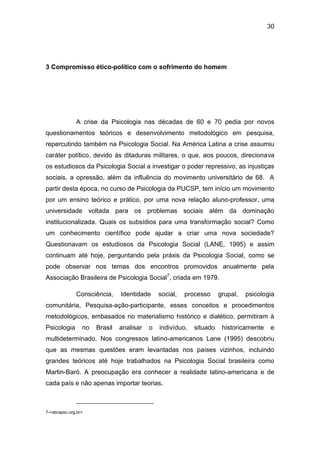 30
3 Compromisso ético-político com o sofrimento do homem
A crise da Psicologia nas décadas de 60 e 70 pedia por novos
questionamentos teóricos e desenvolvimento metodológico em pesquisa,
repercutindo também na Psicologia Social. Na América Latina a crise assumiu
caráter político, devido às ditaduras militares, o que, aos poucos, direcionava
os estudiosos da Psicologia Social a investigar o poder repressivo, as injustiças
sociais, a opressão, além da influência do movimento universitário de 68. A
partir desta época, no curso de Psicologia da PUCSP, tem início um movimento
por um ensino teórico e prático, por uma nova relação aluno-professor, uma
universidade voltada para os problemas sociais além da dominação
institucionalizada. Quais os subsídios para uma transformação social? Como
um conhecimento científico pode ajudar a criar uma nova sociedade?
Questionavam os estudiosos da Psicologia Social (LANE, 1995) e assim
continuam até hoje, perguntando pela práxis da Psicologia Social, como se
pode observar nos temas dos encontros promovidos anualmente pela
Associação Brasileira de Psicologia Social7
, criada em 1979.
Consciência, Identidade social, processo grupal, psicologia
comunitária, Pesquisa-ação-participante, esses conceitos e procedimentos
metodológicos, embasados no materialismo histórico e dialético, permitiram à
Psicologia no Brasil analisar o indivíduo, situado historicamente e
multideterminado. Nos congressos latino-americanos Lane (1995) descobriu
que as mesmas questões eram levantadas nos países vizinhos, incluindo
grandes teóricos até hoje trabalhados na Psicologia Social brasileira como
Martin-Baró. A preocupação era conhecer a realidade latino-americana e de
cada país e não apenas importar teorias.
7-<abrapso.org.br>
 