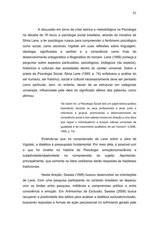 31
A discussão em torno da crise teórica e metodológica na Psicologia
na década de 70 levou a psicologia social brasileira, através da iniciativa de
Silvia Lane, a ler psicólogos russos para compreender o fenômeno psicológico
como social, como escreveu Vigotski em suas reflexões sobre linguagem,
ideologia, significados e sentido e a consciência como fruto do
desenvolvimento ontogenético e filogenético do homem. Lane (1995) começa a
perguntar sobre aspectos particulares, psicológicos, biológicos (da espécie),
históricos e culturais das sociedades dentro do caráter universal. Sobre a
práxis da Psicologia Social, Silvia Lane (1995, p. 74) enfatizava a análise do
ser humano, ser histórico, social e cultural necessariamente deve ser pensado
como particular, sem, no entanto, deixar de se estruturar em categorias
universais, influenciada pela ideia do significado afetivo das palavras, como
afirmou:
“Se assim for, a Psicologia Social terá um papel teórico-prático
importante, levando os seus profissionais a atuar junto a
indivíduos e grupos, promovendo o desenvolvimento da
consciência social e dos valores morais em direção a uma ética
que negue o individualismo e busque valores universais de
igualdade e de crescimento qualitativo do ser humano” (LANE,
1995, p. 74)
Entende-se que na compreensão de Lane sobre a obra de
Vigotski, a dialética é pressuposto fundamental. Por meio dela, é possível unir
o que foi cindido na história da Psicologia: emoção/consciência e
subjetividade/objetividade na compreensão do sujeito. Apontando,
principalmente, que somente os fatos cotidianos darão respostas às hipóteses
tradicionais.
Nesta direção, Sawaia (1995) buscou desenvolver as orientações
de Lane. Com uma pesquisa participante no contexto brasileiro se deparou
com os limites entre pesquisa, militância e compromisso político e entre
consciência e emoção. Em Artimanhas da Exclusão, Sawaia (2008) busca
recuperar a positividade dos afetos para analisar a dialética exclusão/inclusão,
buscando respostas e formas de ação psicossocial no sofrimento gerado pela
 