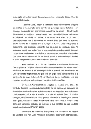 32
exploração e injustiça social, destacando, assim, a dimensão ético-política da
desigualdade social.
Sawaia (2008) propõe o sofrimento ético-político como categoria
de análise e intervenção para permitir ao psicólogo social trabalhar com
emoções e o singular sem abandonar a consciência e o social. O sofrimento
ético-político é cotidiano, porque reside nas intersubjetividades delineadas
socialmente. Na visão da autora, a exclusão nada mais é do que o
descompromisso com o sofrimento do homem, tanto por parte do aparelho
estatal quanto da sociedade civil e o próprio indivíduo. Esta ambiguidade é
exatamente uma dualidade existente nos processos de exclusão, onde “a
sociedade exclui para incluir” isto é, uma condição da ordem social desigual,
porém o que se observa é a tentativa de harmonizar ou naturalizar a exclusão -
que brota da raiz conflituosa da sociedade. Assim a inclusão adquire caráter
ilusório, compreendida então como “inclusão perversa”.
Neste contexto, a opção para investigar a afetividade justifica-se
pelo objetivo de compreender a trama das emoções envolvidas no sofrimento
resultante da injustiça e da exploração social e cultural para manutenção de
uma sociedade fragmentada. O que está em jogo nesta trama dialética é o
sentimento de culpa individual. O individualismo é, na atualidade, uma das
questões sociais que mais destacam o sofrimento ético-político.
Em Hannah Arendt (2008) as emoções são matéria prima básica da
condição humana, na alienação/superstição ou na paixão (de padecer), na
liberdade/emancipação ou na ação (de movimento). Conceber a emoção como
questão ético-política traz a questão do corpo, do sujeito. Corpo é matéria
biológica, emocional e social, tanto que sua morte não é só biológica, falência
dos órgãos, mas social e ética. O sofrimento ético-político não é compreendido
como um sofrimento reduzido ao indivíduo e sua genética ou sua condição
social marginalizada (SAWAIA, 2008).
O conceito de sofrimento ético-político tem suas raízes na filosofia
de Espinosa e de Karl Marx. Ambos os pensadores escreveram sobre suicídio.
 