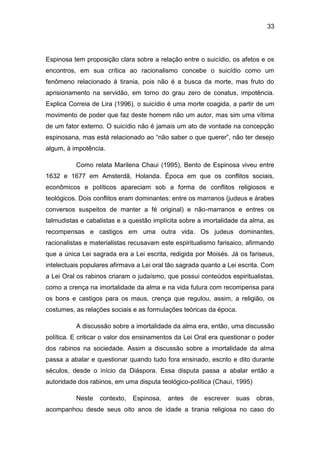 33
Espinosa tem proposição clara sobre a relação entre o suicídio, os afetos e os
encontros, em sua crítica ao racionalismo concebe o suicídio como um
fenômeno relacionado à tirania, pois não é a busca da morte, mas fruto do
aprisionamento na servidão, em torno do grau zero de conatus, impotência.
Explica Correia de Lira (1996), o suicídio é uma morte coagida, a partir de um
movimento de poder que faz deste homem não um autor, mas sim uma vítima
de um fator externo. O suicídio não é jamais um ato de vontade na concepção
espinosana, mas está relacionado ao “não saber o que querer”, não ter desejo
algum, à impotência.
Como relata Marilena Chaui (1995), Bento de Espinosa viveu entre
1632 e 1677 em Amsterdã, Holanda. Época em que os conflitos sociais,
econômicos e políticos apareciam sob a forma de conflitos religiosos e
teológicos. Dois conflitos eram dominantes: entre os marranos (judeus e árabes
conversos suspeitos de manter a fé original) e não-marranos e entres os
talmudistas e cabalistas e a questão implícita sobre a imortalidade da alma, as
recompensas e castigos em uma outra vida. Os judeus dominantes,
racionalistas e materialistas recusavam este espiritualismo farisaico, afirmando
que a única Lei sagrada era a Lei escrita, redigida por Moisés. Já os fariseus,
intelectuais populares afirmava a Lei oral tão sagrada quanto a Lei escrita. Com
a Lei Oral os rabinos criaram o judaísmo, que possui conteúdos espiritualistas,
como a crença na imortalidade da alma e na vida futura com recompensa para
os bons e castigos para os maus, crença que regulou, assim, a religião, os
costumes, as relações sociais e as formulações teóricas da época.
A discussão sobre a imortalidade da alma era, então, uma discussão
política. E criticar o valor dos ensinamentos da Lei Oral era questionar o poder
dos rabinos na sociedade. Assim a discussão sobre a imortalidade da alma
passa a abalar e questionar quando tudo fora ensinado, escrito e dito durante
séculos, desde o início da Diáspora. Essa disputa passa a abalar então a
autoridade dos rabinos, em uma disputa teológico-política (Chauí, 1995)
Neste contexto, Espinosa, antes de escrever suas obras,
acompanhou desde seus oito anos de idade a tirania religiosa no caso do
 
