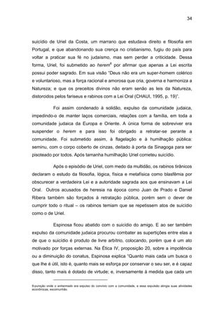 34
suicídio de Uriel da Costa, um marrano que estudava direito e filosofia em
Portugal, e que abandonando sua crença no cristianismo, fugiu do país para
voltar a praticar sua fé no judaísmo, mas sem perder a criticidade. Dessa
forma, Uriel, foi submetido ao herem8
por afirmar que apenas a Lei escrita
possui poder sagrado. Em sua visão “Deus não era um super-homem colérico
e voluntarioso, mas a força racional e amorosa que cria, governa e harmoniza a
Natureza; e que os preceitos divinos não eram senão as leis da Natureza,
distorcidos pelos fariseus e rabinos com a Lei Oral (CHAUI, 1995, p. 19)”.
Foi assim condenado à solidão, expulso da comunidade judaica,
impedindo-o de manter laços comerciais, relações com a família, em toda a
comunidade judaica da Europa e Oriente. A única forma de sobreviver era
suspender o herem e para isso foi obrigado a retratar-se perante a
comunidade. Foi submetido assim, à flagelação e à humilhação pública:
seminu, com o corpo coberto de cinzas, deitado à porta da Sinagoga para ser
pisoteado por todos. Após tamanha humilhação Uriel cometeu suicídio.
Após o episódio de Uriel, com medo da multidão, os rabinos tirânicos
declaram o estudo da filosofia, lógica, física e metafísica como blasfêmia por
obscurecer a verdadeira Lei e a autoridade sagrada aos que ensinavam a Lei
Oral. Outros acusados de heresia na época como Juan de Prado e Daniel
Ribera também são forçados à retratação pública, porém sem o dever de
cumprir todo o ritual – os rabinos temiam que se repetissem atos de suicídio
como o de Uriel.
Espinosa ficou abatido com o suicídio do amigo. E ao ser também
expulso da comunidade judaica procurou combater as supertições entre elas a
de que o suicídio é produto de livre arbítrio, colocando, porém que é um ato
motivado por forças externas. Na Ética IV, proposição 20, sobre a impotência
ou a diminuição do conatus, Espinosa explica “Quanto mais cada um busca o
que lhe é útil, isto é, quanto mais se esforça por conservar o seu ser, e é capaz
disso, tanto mais é dotado de virtude; e, inversamente à medida que cada um
8-punição onde o enhermado era expulso do convívio com a comunidade, e essa expulsão atingia suas atividades
econômicas, excomunhão.
 