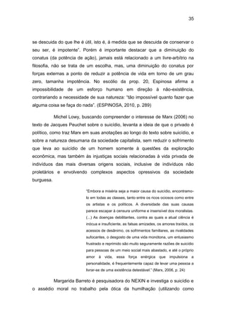 35
se descuida do que lhe é útil, isto é, á medida que se descuida de conservar o
seu ser, é impotente”. Porém é importante destacar que a diminuição do
conatus (da potência de ação), jamais está relacionado a um livre-arbítrio na
filosofia, não se trata de um escolha, mas, uma diminuição do conatus por
forças externas a ponto de reduzir a potência de vida em torno de um grau
zero, tamanha impotência. No escólio da prop. 20, Espinosa afirma a
impossibilidade de um esforço humano em direção à não-existência,
contrariando a necessidade de sua natureza: “tão impossível quanto fazer que
alguma coisa se faça do nada”. (ESPINOSA, 2010, p. 289)
Michel Lowy, buscando compreender o interesse de Marx (2006) no
texto de Jacques Peuchet sobre o suicídio, levanta a ideia de que o privado é
político, como traz Marx em suas anotações ao longo do texto sobre suicídio, e
sobre a natureza desumana da sociedade capitalista, sem reduzir o sofrimento
que leva ao suicídio de um homem somente à questões da exploração
econômica, mas também às injustiças sociais relacionadas à vida privada de
indivíduos das mais diversas origens sociais, inclusive de indivíduos não
proletários e envolvendo complexos aspectos opressivos da sociedade
burguesa.
“Embora a miséria seja a maior causa do suicídio, encontramo-
lo em todas as classes, tanto entre os ricos ociosos como entre
os artistas e os políticos. A diversidade das suas causas
parece escapar à censura uniforme e insensível dos moralistas.
(...) As doenças debilitantes, contra as quais a atual ciência é
inócua e insuficiente, as falsas amizades, os amores traídos, os
acessos de desânimo, os sofrimentos familiares, as rivalidades
sufocantes, o desgosto de uma vida monótona, um entusiasmo
frustrado e reprimido são muito seguramente razões de suicídio
para pessoas de um meio social mais abastado, e até o próprio
amor à vida, essa força enérgica que impulsiona a
personalidade, é frequentemente capaz de levar uma pessoa a
livrar-se de uma existência detestável.” (Marx, 2006, p. 24)
Margarida Barreto é pesquisadora do NEXIN e investiga o suicídio e
o assédio moral no trabalho pela ótica da humilhação (utilizando como
 