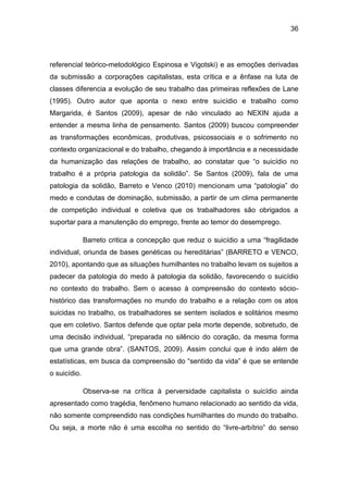 36
referencial teórico-metodológico Espinosa e Vigotski) e as emoções derivadas
da submissão a corporações capitalistas, esta crítica e a ênfase na luta de
classes diferencia a evolução de seu trabalho das primeiras reflexões de Lane
(1995). Outro autor que aponta o nexo entre suicídio e trabalho como
Margarida, é Santos (2009), apesar de não vinculado ao NEXIN ajuda a
entender a mesma linha de pensamento. Santos (2009) buscou compreender
as transformações econômicas, produtivas, psicossociais e o sofrimento no
contexto organizacional e do trabalho, chegando à importância e a necessidade
da humanização das relações de trabalho, ao constatar que “o suicídio no
trabalho é a própria patologia da solidão”. Se Santos (2009), fala de uma
patologia da solidão, Barreto e Venco (2010) mencionam uma “patologia” do
medo e condutas de dominação, submissão, a partir de um clima permanente
de competição individual e coletiva que os trabalhadores são obrigados a
suportar para a manutenção do emprego, frente ao temor do desemprego.
Barreto critica a concepção que reduz o suicídio a uma “fragilidade
individual, oriunda de bases genéticas ou hereditárias” (BARRETO e VENCO,
2010), apontando que as situações humilhantes no trabalho levam os sujeitos a
padecer da patologia do medo à patologia da solidão, favorecendo o suicídio
no contexto do trabalho. Sem o acesso à compreensão do contexto sócio-
histórico das transformações no mundo do trabalho e a relação com os atos
suicidas no trabalho, os trabalhadores se sentem isolados e solitários mesmo
que em coletivo. Santos defende que optar pela morte depende, sobretudo, de
uma decisão individual, “preparada no silêncio do coração, da mesma forma
que uma grande obra”. (SANTOS, 2009). Assim conclui que é indo além de
estatísticas, em busca da compreensão do “sentido da vida” é que se entende
o suicídio.
Observa-se na crítica à perversidade capitalista o suicídio ainda
apresentado como tragédia, fenômeno humano relacionado ao sentido da vida,
não somente compreendido nas condições humilhantes do mundo do trabalho.
Ou seja, a morte não é uma escolha no sentido do “livre-arbítrio” do senso
 