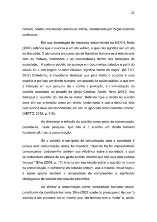 37
comum, porém uma decisão individual, íntima, determinada por forças externas
poderosas.
Em sua dissertação de mestrado desenvolvida no NEXIN, Netto
(2007) defende que o suicídio é um ato volitivo, o que não significa ser um ato
de liberdade. O ato suicida enquanto ato de liberdade humana está relacionada
com os motivos, finalidades e as necessidades dentro das limitações da
sociedade. A palavra suicídio só aparece em documentos datados a partir do
século XII e tem origem no latim clássico, significa “morte do corpo”. (NETTO,
2012) Entretanto, é importante destacar que para Netto o suicídio é uma
escolha e por isso um direito humano, um assunto de saúde pública, e que tem
a intenção em sua pesquisa de ir contra a proibição, a criminalização do
suicídio associada ao pecado da Igreja Católica. Assim, Netto (2012) visa
distinguir o ‘suicídio’ do ‘ato de se matar’. Defende “que o direito ao suicídio
deve sim ser entendido como um direito fundamental e que a denúncia feita
pelo suicida deve ser reconhecida, em vez de ignorada como costuma ocorrer”
(NETTO, 2012, p. 419).
Ao direcionar a reflexão do suicídio como gesto de comunicação,
percebe-se, nesta pesquisa, que não é o suicídio um direito humano
fundamental, mas, a comunicação.
Se o suicídio é um gesto de comunicação para a sociedade é
porque esta comunicação, antes, foi impedida: “Quando lhe foi impossibilitado
comunicar-se, cortaram-lhe também sua influência sobre a sociedade, a qual
se restabelece através de seu gesto suicida, mesmo que não seja uma pessoa
famosa.” Silva (2008, p. 18) levanta em seu estudo sobre o suicídio na trama
da comunicação, o sofrimento do cidadão comum, que a história oficial negou,
e assim aponta também a necessidade de compreender o significado
ideologizado do suicídio reproduzido pela mídia.
Ao afirmar a comunicação como necessidade humana básica,
constituinte da identidade humana, Silva (2008) parte do pressuposto de que “o
suicídio é um processo em si mesmo que não termina com a morte” e, ainda,
 