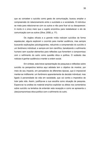 38
que ao conceber o suicídio como gesto de comunicação, buscou ampliar a
compreensão do relacionamento entre o suicidado e a sociedade. O indivíduo
se mata para relacionar-se com os outros e não para ficar só ou desaparecer.
A morte é o único meio que o sujeito encontrou para restabelecer o elo de
comunicação com os outros (Silva, 2008, p. 17).
Os órgãos oficiais e a grande mídia noticiam suicídios de forma
espetacular, alguns exploram o ocorrido para manter audiência, mas sempre
buscando explicações psicologizantes, reduzindo a compreensão do suicídio à
um fenômeno individual, e sempre em tom científico, banalizando o sofrimento
humano sem suscitar elementos para reflexões que fomentem o compromisso
com o sofrimento do outro como questão ética e política. O subtexto das
noticias é ganhar audiência e manter a ordem social.
Em síntese, esta breve apresentação de pesquisas e reflexões sobre
suicídio na perspectiva teórica aqui adotada tem o objetivo de mostrar, por
meio de seu impacto, em pensadores de diferentes épocas, que é impossível
manter-se indiferente: um fenômeno aparentemente de decisão individual, mas
ligado à perversidade da vida em sociedade, que vai contra o imperativo de
lutar pela vida. Assim, justifica-se a sua escolha como situação de pesquisa.
Espera-se na análise do material empírico explicitar os afetos nos comentários
sobre suicídio na tentativa de entender esta recepção e como se apresenta o
(des)compromisso ético-político com o sofrimento do outro.
 