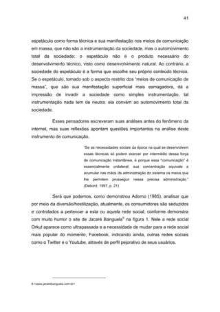 41
espetáculo como forma técnica e sua manifestação nos meios de comunicação
em massa, que não são a instrumentação da sociedade, mas o automovimento
total da sociedade: o espetáculo não é o produto necessário do
desenvolvimento técnico, visto como desenvolvimento natural. Ao contrário, a
sociedade do espetáculo é a forma que escolhe seu próprio conteúdo técnico.
Se o espetáculo, tomado sob o aspecto restrito dos “meios de comunicação de
massa”, que são sua manifestação superficial mais esmagadora, dá a
impressão de invadir a sociedade como simples instrumentação, tal
instrumentação nada tem de neutra: ela convém ao automovimento total da
sociedade.
Esses pensadores escreveram suas análises antes do fenômeno da
internet, mas suas reflexões apontam questões importantes na análise deste
instrumento de comunicação.
“Se as necessidades sociais da época na qual se desenvolvem
essas técnicas só podem exercer por intermédio dessa força
de comunicação instantânea, é porque essa “comunicação” é
essencialmente unilateral; sua concentração equivale a
acumular nas mãos da administração do sistema os meios que
lhe permitem prosseguir nessa precisa administração.”
(Debord, 1997, p. 21)
Será que podemos, como demonstrou Adorno (1985), analisar que
por meio da diversão/hostilização, atualmente, os consumidores são seduzidos
e controlados a pertencer a esta ou aquela rede social, conforme demonstra
com muito humor o site de Jacaré Banguela9
na figura 1. Nele a rede social
Orkut aparece como ultrapassada e a necessidade de mudar para a rede social
mais popular do momento, Facebook, indicando ainda, outras redes sociais
como o Twitter e o Youtube, através de perfil pejorativo de seus usuários.
9-<www.jacarebanguela.com.br>
 