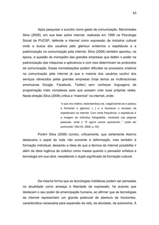 43
Após pesquisar o suicídio como gesto de comunicação, Marcimedes
Silva (2008), em sua tese sobre internet, realizada em 1999 na Psicologia
Social da PUCSP, defende a internet como expressão da indústria cultural
onde a busca dos usuários pelo glamour evidencia o espetáculo e a
padronização na comunicação pela internet. Silva (2008) também apontou, na
época, a questão do monopólio das grandes empresas que detém o poder na
padronização das máquinas e aplicativos e com isso determinam os protocolos
da comunicação. Essas normatizações podem dificultar os processos criativos
na comunicação pela internet já que a maioria dos usuários usufrui dos
serviços oferecidos pelas grandes empresas (hoje temos as multinacionais
americanas Google, Facebook, Twitter) sem conhecer linguagens de
programação mais complexas para que possam criar suas próprias redes.
Nesta direção Silva (2008) critica a “mesmice” na internet, onde:
“o que era criativo, estandardizou-se, vulgarizando-se e passou
a fomentar o glamour (...) e a favorecer o excesso de
espetáculos na internet. Com certa frequência, o espetáculo é
a imagem do indivíduo fotografado, mostrado nas páginas
pessoais, onde o “E agora vamos apresentar...” pode ser
promovido” (SILVA, 2008, p. 55)
Porém Silva (2008) conclui, criticamente, que certamente Adorno
destacaria o papel da rede não somente à deformação, mas também à
formação individual, deixando a ideia de que a técnica da internet possibilita ir
além da ideia ingênua de coletivo como massa quando o pensador enfatiza a
tecnologia em sua obra, ressaltando o duplo significado da formação cultural.
Da mesma forma que as tecnologias midiáticas podem ser pensadas
na atualidade como ameaça à liberdade de expressão, há autores que
destacam o seu poder de emancipação humana, ao afirmar que as tecnologias
da internet representam um grande potencial de abertura de horizontes,
característica necessária para expansão da vida, da atividade, da autonomia. A
 