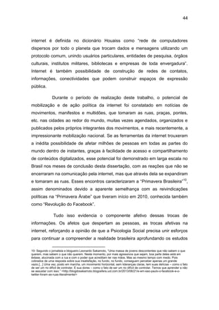 44
internet é definida no dicionário Houaiss como “rede de computadores
dispersos por todo o planeta que trocam dados e mensagens utilizando um
protocolo comum, unindo usuários particulares, entidades de pesquisa, órgãos
culturais, institutos militares, bibliotecas e empresas de toda envergadura”.
Internet é também possibilidade de construção de redes de contatos,
informações, conectividades que podem construir espaços de expressão
pública.
Durante o período de realização deste trabalho, o potencial de
mobilização e de ação política da internet foi constatado em notícias de
movimentos, manifestos e multidões, que tomaram as ruas, praças, pontes,
etc. nas cidades ao redor do mundo, muitas vezes agendados, organizados e
publicados pelos próprios integrantes dos movimentos, e mais recentemente, a
impressionante mobilização nacional. Se as ferramentas da internet trouxeram
a inédita possibilidade de afetar milhões de pessoas em todas as partes do
mundo dentro de instantes, graças à facilidade de acesso e compartilhamento
de conteúdos digitalizados, esse potencial foi demonstrado em larga escala no
Brasil nos meses de conclusão desta dissertação, com as reações que não se
encerraram na comunicação pela internet, mas que através dela se expandiram
e tomaram as ruas. Esses encontros caracterizaram a “Primavera Brasileira”10
,
assim denominados devido a aparente semelhança com as reivindicações
políticas na “Primavera Árabe” que tiveram início em 2010, conhecida também
como “Revolução do Facebook”.
Tudo isso evidencia o componente afetivo dessas trocas de
informações. Os afetos que despertam as pessoas, as trocas afetivas na
internet, reforçando a opinião de que a Psicologia Social precisa unir esforços
para continuar a compreender a realidade brasileira aprofundando os estudos
10- Segundo o jornalista e blogueiro Leonardo Sakamoto, “Uma massa de jovens descontentes que não sabem o que
querem, mas sabem o que não querem. Neste momento, por mais agressivos que sejam, boa parte deles está em
êxtase, alucinada com a rua e com o poder que acreditam ter nas mãos. Mas ao mesmo tempo com medo. Pois
cobrados de uma resposta sobre sua insatisfação, no fundo, no fundo, conseguem perceber apenas um grande
vazio.[...] Uma vez, posto em marcha, um movimento horizontal, sem lideranças claras, tem suas delícias – como o fato
de ser um rio difícil de controlar. E sua dores – como o fato de ser um rio difícil de controlar. Temos que aprender a não
se assustar com isso.” <http://blogdosakamoto.blogosfera.uol.com.br/2013/06/21/e-em-sao-paulo-o-facebook-e-o-
twitter-foram-as-ruas-literalmente/>
 