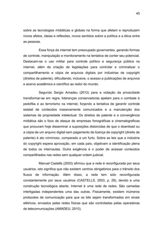 45
sobre as tecnologias midiáticas e globais na forma que afetam e reproduzem
novos afetos, ideias e reflexões, novos sentidos sobre a política e a ética entre
as pessoas.
Essa força da internet tem preocupado governantes, gerando formas
de controle, manipulação e monitoramento na tentativa de conter seu potencial.
Destacam-se o uso militar para controle político e segurança pública na
internet, além da criação de legislações para controlar e criminalizar o
compartilhamento e cópia de arquivos digitais por indústrias de copyright
(direitos de patente), dificultando, inclusive, o acesso a publicações de arquivos
e acervo acadêmico e científico ao redor do mundo.
Segundo Sergio Amadeu (2012) para a violação da privacidade
transformar-se em regra, lideranças conservadoras apelam para o combate à
pedofilia e ao terrorismo na internet, forjando a tentativa de garantir controle
estatal de conteúdos massivamente comunicados e a manutenção dos
sistemas de propriedade intelectual. Os direitos de patente e a convergência
midiática são o foco de ataque de empresas fonográficas e cinematográficas
que procuram hoje disseminar a suposições distorcidas de que o download ou
a cópia de um arquivo digital sem pagamento de licença de copyright (direito de
patente) é ato criminoso, comparado a um furto. Sobre as leis que a indústria
do copyright espera aprovação, em cada país, objetivam a identificação plena
de todos os internautas. Outra exigência é o poder de acessar conteúdos
compartilhados nas redes sem qualquer ordem judicial.
Manuel Castells (2003) afirmou que a rede é reconfigurada por seus
usuários, isto significa que não existem centros obrigatórios para o trânsito dos
fluxos de informação. Além disso, a rede tem sido reconfigurada
constantemente por seus usuários (CASTELLS, 2003, p. 28), devido a uma
construção tecnológica aberta. Internet é uma rede de redes. São camadas
interligadas independentes uma das outras. Fisicamente, existem inúmeros
protocolos de comunicação para que os bits sejam transformados em sinais
elétricos, enviados pelas redes físicas que são controladas pelas operadoras
de telecomunicações (AMADEU, 2010).
 