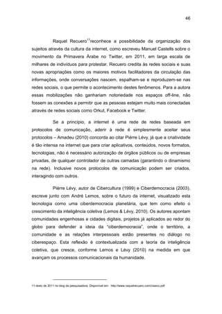 46
Raquel Recuero11
reconhece a possibilidade da organização dos
sujeitos através da cultura da internet, como escreveu Manuel Castells sobre o
movimento da Primavera Árabe no Twitter, em 2011, em larga escala de
milhares de indivíduos para protestar. Recuero credita às redes sociais e suas
novas apropriações como os maiores motivos facilitadores da circulação das
informações, onde conversações nascem, espalham-se e reproduzem-se nas
redes sociais, o que permite o acontecimento destes fenômenos. Para a autora
essas mobilizações não ganhariam notoriedade nos espaços off-line, não
fossem as conexões a permitir que as pessoas estejam muito mais conectadas
através de redes sociais como Orkut, Facebook e Twitter.
Se a princípio, a internet é uma rede de redes baseada em
protocolos de comunicação, aderir à rede é simplesmente aceitar seus
protocolos – Amadeu (2010) concorda ao citar Piérre Lévy, já que a criatividade
é tão intensa na internet que para criar aplicativos, conteúdos, novos formatos,
tecnologias, não é necessário autorização de órgãos públicos ou de empresas
privadas, de qualquer controlador de outras camadas (garantindo o dinamismo
na rede). Inclusive novos protocolos de comunicação podem ser criados,
interagindo com outros.
Piérre Lévy, autor de Cibercultura (1999) e Ciberdemocracia (2003),
escreve junto com André Lemos, sobre o futuro da internet, visualizado esta
tecnologia como uma ciberdemocracia planetária, que tem como efeito o
crescimento da inteligência coletiva (Lemos & Lévy, 2010). Os autores apontam
comunidades engenhosas e cidades digitais, projetos já aplicados ao redor do
globo para defender a ideia da “ciberdemocracia”, onde o território, a
comunidade e as relações interpessoais estão presentes no diálogo no
ciberespaço. Esta reflexão é contextualizada com a teoria da inteligência
coletiva, que cresce, conforme Lemos e Lévy (2010) na medida em que
avançam os processos comunicacionais da humanidade.
11-texto de 2011 no blog da pesquisadora. Disponível em: http://www.raquelrecuero.com/ciseco.pdf
 