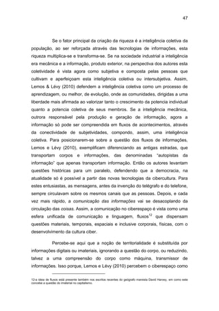 47
Se o fator principal da criação da riqueza é a inteligência coletiva da
população, ao ser reforçada através das tecnologias de informações, esta
riqueza multiplica-se e transforma-se. Se na sociedade industrial a inteligência
era mecânica e a informação, produto exterior, na perspectiva dos autores esta
coletividade é vista agora como subjetiva e composta pelas pessoas que
cultivam e aperfeiçoam esta inteligência coletiva ou intersubjetiva. Assim,
Lemos & Lévy (2010) defendem a inteligência coletiva como um processo de
aprendizagem, ou melhor, de evolução, onde as comunidades, dirigidas a uma
liberdade mais afirmada ao valorizar tanto o crescimento da potencia individual
quanto a potencia coletiva de seus membros. Se a inteligência mecânica,
outrora responsável pela produção e geração de informação, agora a
informação só pode ser compreendida em fluxos de acontecimentos, através
da conectividade de subjetividades, compondo, assim, uma inteligência
coletiva. Para posicionarem-se sobre a questão dos fluxos de informações,
Lemos e Lévy (2010), exemplificam diferenciando as antigas estradas, que
transportam corpos e informações, das denominadas “autopistas da
informação” que apenas transportam informação. Então os autores levantam
questões históricas para um paralelo, defendendo que a democracia, na
atualidade só é possível a partir das novas tecnologias da cibercultura. Para
estes entusiastas, as mensagens, antes da invenção do telégrafo e do telefone,
sempre circulavam sobre os mesmos canais que as pessoas. Depois, e cada
vez mais rápido, a comunicação das informações vai se desacoplando da
circulação das coisas. Assim, a comunicação no ciberespaço é vista como uma
esfera unificada de comunicação e linguagem, fluxos12
que dispensam
questões materiais, temporais, espaciais e inclusive corporais, físicas, com o
desenvolvimento da cultura ciber.
Percebe-se aqui que a noção de territorialidade é substituída por
informações digitais ou imateriais, ignorando a questão do corpo, ou reduzindo,
talvez a uma compreensão do corpo como máquina, transmissor de
informações. Isso porque, Lemos e Lévy (2010) percebem o ciberespaço como
12-a ideia de fluxos está presente também nos escritos recentes do geógrafo marxista David Harvey, em como este
concebe a questão do imaterial no capitalismo.
 