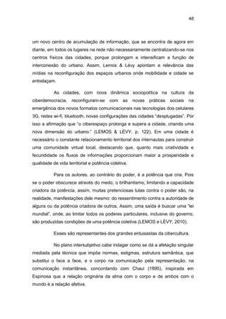 48
um novo centro de acumulação de informação, que se encontra de agora em
diante, em todos os lugares na rede não necessariamente centralizando-se nos
centros físicos das cidades, porque prolongam e intensificam a função de
interconexão do urbano. Assim, Lemos & Lévy apontam a relevância das
mídias na reconfiguração dos espaços urbanos onde mobilidade e cidade se
entrelaçam.
As cidades, com nova dinâmica sociopolítica na cultura da
ciberdemocracia, reconfiguram-se com as novas práticas sociais na
emergência dos novos formatos comunicacionais nas tecnologias dos celulares
3G, redes wi-fi, bluetooth, novas configurações das cidades “desplugadas”. Por
isso a afirmação que “o ciberespaço prolonga e supera a cidade, criando uma
nova dimensão do urbano.” (LEMOS & LÉVY, p. 122). Em uma cidade é
necessário o constante relacionamento territorial dos internautas para construir
uma comunidade virtual local, destacando que, quanto mais criatividade e
fecundidade os fluxos de informações proporcionam maior a prosperidade e
qualidade de vida territorial e potência coletiva.
Para os autores, ao contrário do poder, é a potência que cria. Pois
se o poder obscurece através do medo, o brilhantismo, limitando a capacidade
criadora da potência, assim, muitas pretenciosas lutas contra o poder são, na
realidade, manifestações dele mesmo: do ressentimento contra a autoridade de
alguns ou da potência criadora de outros. Assim, uma saída é buscar uma “lei
mundial”, onde, ao limitar todos os poderes particulares, inclusive do governo,
são produzidas condições de uma potência coletiva (LEMOS e LÉVY, 2010).
Esses são representantes dos grandes entusiastas da cibercultura.
No plano intersubjetivo cabe indagar como se dá a afetação singular
mediada pela técnica que impõe normas, estigmas, estrutura semântica, que
substitui o face a face, e o corpo na comunicação pela representação, na
comunicação instantânea, concordando com Chaui (1995), inspirada em
Espinosa que a relação originária da alma com o corpo e de ambos com o
mundo é a relação afetiva.
 