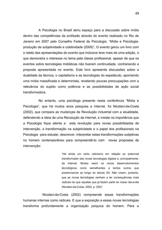 49
A Psicologia no Brasil abriu espaço para a discussão sobre mídia
dentro das competências da profissão através do evento realizado no Rio de
Janeiro em 2007 pelo Conselho Federal de Psicologia. “Mídia e Psicologia:
produção de subjetividade e coletividade (2009)”, O evento gerou um livro com
o relato das apresentações do evento que inclusive teve mais de uma edição, o
que demonstra o interesse no tema pela classe profissional, apesar de que os
eventos sobre tecnologias midiáticas não tiveram continuidade, contrariando a
proposta apresentada no evento. Este livro apresenta discussões sobre a
dualidade da técnica, o capitalismo e as tecnologias do espetáculo, apontando
uma mídia massificada e determinista, revelando poucas preocupações com a
relevância do sujeito como potência e as possibilidades de ação social
transformadora.
No entanto, uma psicóloga presente nesta conferência “Mídia e
Psicologia”, que há muitos anos pesquisa a internet, foi Nicolaci-da-Costa
(2002), que compara as mudanças da Revolução industrial com a atualidade,
defendendo a ideia de uma Revolução da internet, e insiste na importância que
a Psicologia fique atenta a esta revolução para novas possibilidades de
intervenção, a transformação na subjetividade e o papel dos profissionais na
Psicologia para estudar, descrever, interpretar estas transformações subjetivas
no homem contemporâneo para compreendê-lo com novas propostas de
intervenção:
“Há ainda um certo ceticismo em relação ao potencial
transformador das novas tecnologias digitais e, principalmente,
da internet. Muitos veem os novos desenvolvimentos
tecnológicos como semelhantes a tantos outros que
presenciamos ao longo do século XX. Não creem, portanto,
que as novas tecnologias venham a ter consequências mais
radicais do que aquelas que já fazem parte do nosso dia-a-dia
(Nicolaci-da-Costa, 2002, p. 200)”
Nicolaci-da-Costa (2002) compreende essas transformações
humanas internas como radicais. E que a exposição a essas novas tecnologias
transforma profundamente a organização psíquica do homem. Para a
 