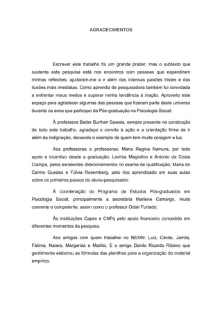 AGRADECIMENTOS
Escrever este trabalho foi um grande prazer, mas o subtexto que
sustenta esta pesquisa está nos encontros com pessoas que expandiram
minhas reflexões, ajudaram-me a ir além das intensas paixões tristes e das
ilusões mais imediatas. Como aprendiz de pesquisadora também fui convidada
a enfrentar meus medos e superar minha tendência à inação. Aproveito este
espaço para agradecer algumas das pessoas que fizeram parte deste universo
durante os anos que participei da Pós-graduação na Psicologia Social:
À professora Bader Burihan Sawaia, sempre presente na construção
de todo este trabalho, agradeço o convite à ação e a orientação firme de ir
além da indignação, deixando o exemplo de quem tem muita coragem e luz.
Aos professores e professoras: Maria Regina Namura, por todo
apoio e incentivo desde a graduação; Lavínia Magiolino e Antonio da Costa
Ciampa, pelos excelentes direcionamentos no exame de qualificação; Maria do
Carmo Guedes e Fúlvia Rosemberg, pelo rico aprendizado em suas aulas
sobre os primeiros passos do aluno-pesquisador.
À coordenação do Programa de Estudos Pós-graduados em
Psicologia Social, principalmente a secretária Marlene Camargo, muito
coerente e competente, assim como o professor Odair Furtado;
Às instituições Capes e CNPq pelo apoio financeiro concedido em
diferentes momentos da pesquisa.
Aos amigos com quem trabalhei no NEXIN: Luiz, Cécile, Jamila,
Fátima, Naiara, Margarida e Marlito. E o amigo Danilo Ricardo Ribeiro que
gentilmente elaborou as fórmulas das planilhas para a organização do material
empírico.
 