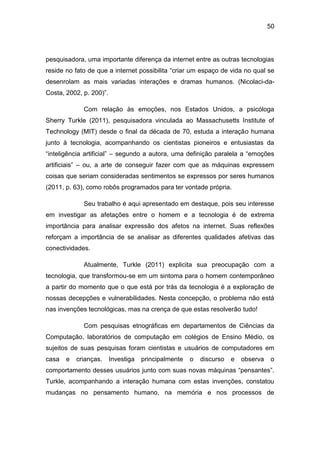 50
pesquisadora, uma importante diferença da internet entre as outras tecnologias
reside no fato de que a internet possibilita “criar um espaço de vida no qual se
desenrolam as mais variadas interações e dramas humanos. (Nicolaci-da-
Costa, 2002, p. 200)”.
Com relação às emoções, nos Estados Unidos, a psicóloga
Sherry Turkle (2011), pesquisadora vinculada ao Massachusetts Institute of
Technology (MIT) desde o final da década de 70, estuda a interação humana
junto à tecnologia, acompanhando os cientistas pioneiros e entusiastas da
“inteligência artificial” – segundo a autora, uma definição paralela a “emoções
artificiais” – ou, a arte de conseguir fazer com que as máquinas expressem
coisas que seriam consideradas sentimentos se expressos por seres humanos
(2011, p. 63), como robôs programados para ter vontade própria.
Seu trabalho é aqui apresentado em destaque, pois seu interesse
em investigar as afetações entre o homem e a tecnologia é de extrema
importância para analisar expressão dos afetos na internet. Suas reflexões
reforçam a importância de se analisar as diferentes qualidades afetivas das
conectividades.
Atualmente, Turkle (2011) explicita sua preocupação com a
tecnologia, que transformou-se em um sintoma para o homem contemporâneo
a partir do momento que o que está por trás da tecnologia é a exploração de
nossas decepções e vulnerabilidades. Nesta concepção, o problema não está
nas invenções tecnológicas, mas na crença de que estas resolverão tudo!
Com pesquisas etnográficas em departamentos de Ciências da
Computação, laboratórios de computação em colégios de Ensino Médio, os
sujeitos de suas pesquisas foram cientistas e usuários de computadores em
casa e crianças. Investiga principalmente o discurso e observa o
comportamento desses usuários junto com suas novas máquinas “pensantes”.
Turkle, acompanhando a interação humana com estas invenções, constatou
mudanças no pensamento humano, na memória e nos processos de
 
