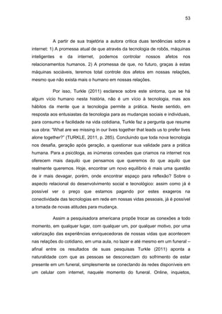 53
A partir de sua trajetória a autora critica duas tendências sobre a
internet: 1) A promessa atual de que através da tecnologia de robôs, máquinas
inteligentes e da internet, podemos controlar nossos afetos nos
relacionamentos humanos. 2) A promessa de que, no futuro, graças à estas
máquinas sociáveis, teremos total controle dos afetos em nossas relações,
mesmo que não exista mais o humano em nossas relações.
Por isso, Turkle (2011) esclarece sobre este sintoma, que se há
algum vício humano nesta história, não é um vício à tecnologia, mas aos
hábitos da mente que a tecnologia permite a prática. Neste sentido, em
resposta aos entusiastas da tecnologia para as mudanças sociais e individuais,
para consumo e facilidade na vida cotidiana, Turkle faz a pergunta que resume
sua obra: “What are we missing in our lives together that leads us to prefer lives
alone together?” (TURKLE, 2011, p. 285). Concluindo que toda nova tecnologia
nos desafia, geração após geração, a questionar sua validade para a prática
humana. Para a psicóloga, as inúmeras conexões que criamos na internet nos
oferecem mais daquilo que pensamos que queremos do que aquilo que
realmente queremos. Hoje, encontrar um novo equilíbrio é mais uma questão
de ir mais devagar, porém, onde encontrar espaço para reflexão? Sobre o
aspecto relacional do desenvolvimento social e tecnológico: assim como já é
possível ver o preço que estamos pagando por estes exageros na
conectividade das tecnologias em rede em nossas vidas pessoais, já é possível
a tomada de novas atitudes para mudança.
Assim a pesquisadora americana propõe trocar as conexões a todo
momento, em qualquer lugar, com qualquer um, por qualquer motivo, por uma
valorização das experiências enriquecedoras de nossas vidas que acontecem
nas relações do cotidiano, em uma aula, no lazer e até mesmo em um funeral –
afinal entre os resultados de suas pesquisas Turkle (2011) aponta a
naturalidade com que as pessoas se desconectam do sofrimento de estar
presente em um funeral, simplesmente se conectando às redes disponíveis em
um celular com internet, naquele momento do funeral. Online, inquietos,
 