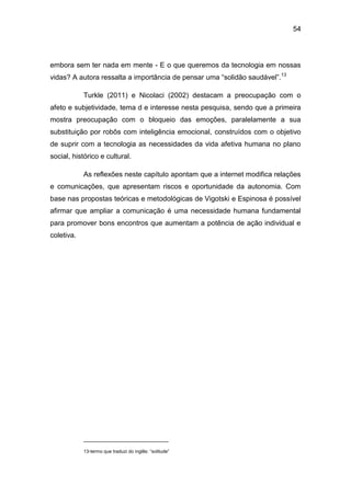 54
embora sem ter nada em mente - E o que queremos da tecnologia em nossas
vidas? A autora ressalta a importância de pensar uma “solidão saudável”.13
Turkle (2011) e Nicolaci (2002) destacam a preocupação com o
afeto e subjetividade, tema d e interesse nesta pesquisa, sendo que a primeira
mostra preocupação com o bloqueio das emoções, paralelamente a sua
substituição por robôs com inteligência emocional, construídos com o objetivo
de suprir com a tecnologia as necessidades da vida afetiva humana no plano
social, histórico e cultural.
As reflexões neste capítulo apontam que a internet modifica relações
e comunicações, que apresentam riscos e oportunidade da autonomia. Com
base nas propostas teóricas e metodológicas de Vigotski e Espinosa é possível
afirmar que ampliar a comunicação é uma necessidade humana fundamental
para promover bons encontros que aumentam a potência de ação individual e
coletiva.
13-termo que traduzi do inglês: “solitude”
 