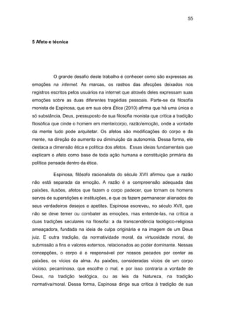 55
5 Afeto e técnica
O grande desafio deste trabalho é conhecer como são expressas as
emoções na internet. As marcas, os rastros das afecções deixados nos
registros escritos pelos usuários na internet que através deles expressam suas
emoções sobre as duas diferentes tragédias pessoais. Parte-se da filosofia
monista de Espinosa, que em sua obra Ética (2010) afirma que há uma única e
só substância, Deus, pressuposto de sua filosofia monista que critica a tradição
filosófica que cinde o homem em mente/corpo, razão/emoção, onde a vontade
da mente tudo pode arquitetar. Os afetos são modificações do corpo e da
mente, na direção do aumento ou diminuição da autonomia. Dessa forma, ele
destaca a dimensão ética e política dos afetos. Essas ideias fundamentais que
explicam o afeto como base de toda ação humana e constituição primária da
política pensada dentro da ética.
Espinosa, filósofo racionalista do século XVII afirmou que a razão
não está separada da emoção. A razão é a compreensão adequada das
paixões, ilusões, afetos que fazem o corpo padecer, que tornam os homens
servos de superstições e instituições, e que os fazem permanecer alienados de
seus verdadeiros desejos e apetites. Espinosa escreveu, no século XVII, que
não se deve temer ou combater as emoções, mas entende-las, na crítica a
duas tradições seculares na filosofia: a da transcendência teológico-religiosa
ameaçadora, fundada na ideia de culpa originária e na imagem de um Deus
juiz. E outra tradição, da normatividade moral, da virtuosidade moral, de
submissão a fins e valores externos, relacionados ao poder dominante. Nessas
concepções, o corpo é o responsável por nossos pecados por conter as
paixões, os vícios da alma. As paixões, consideradas vícios de um corpo
vicioso, pecaminoso, que escolhe o mal, e por isso contraria a vontade de
Deus, na tradição teológica, ou as leis da Natureza, na tradição
normativa/moral. Dessa forma, Espinosa dirige sua crítica à tradição de sua
 