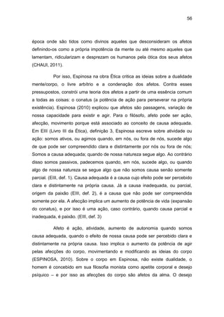 56
época onde são tidos como divinos aqueles que desconsideram os afetos
definindo-os como a própria impotência da mente ou até mesmo aqueles que
lamentam, ridicularizam e desprezam os humanos pela ótica dos seus afetos
(CHAUI, 2011).
Por isso, Espinosa na obra Ética critica as ideias sobre a dualidade
mente/corpo, o livre arbítrio e a condenação dos afetos. Contra esses
pressupostos, constrói uma teoria dos afetos a partir de uma essência comum
a todas as coisas: o conatus (a potência de ação para perseverar na própria
existência). Espinosa (2010) explicou que afetos são passagens, variação de
nossa capacidade para existir e agir. Para o filósofo, afeto pode ser ação,
afecção, movimento porque está associado ao conceito de causa adequada.
Em EIII (Livro III da Ética), definição 3, Espinosa escreve sobre atividade ou
ação: somos ativos, ou agimos quando, em nós, ou fora de nós, sucede algo
de que pode ser compreendido clara e distintamente por nós ou fora de nós;
Somos a causa adequada; quando de nossa natureza segue algo. Ao contrário
disso somos passivos, padecemos quando, em nós, sucede algo, ou quando
algo de nossa natureza se segue algo que não somos causa senão somente
parcial. (EIII, def. 1). Causa adequada é a causa cujo efeito pode ser percebido
clara e distintamente na própria causa. Já a causa inadequada, ou parcial,
origem da paixão (EIII, def. 2), é a causa que não pode ser compreendida
somente por ela. A afecção implica um aumento de potência de vida (expansão
do conatus), e por isso é uma ação, caso contrário, quando causa parcial e
inadequada, é paixão. (EIII, def. 3)
Afeto é ação, atividade, aumento de autonomia quando somos
causa adequada, quando o efeito de nossa causa pode ser percebido clara e
distintamente na própria causa. Isso implica o aumento da potência de agir
pelas afecções do corpo, movimentando e modificando as ideias do corpo
(ESPINOSA, 2010). Sobre o corpo em Espinosa, não existe dualidade, o
homem é concebido em sua filosofia monista como apetite corporal e desejo
psíquico – e por isso as afecções do corpo são afetos da alma. O desejo
 