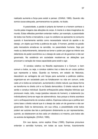57
realizado aumenta a força para existir e pensar. (CHAUI, 1995). Quando não
somos causa adequada, permanecemos na paixão, na ilusão.
A passividade, a paixão é própria do homem e o homem conhece o
mundo pelas imagens das afecções do corpo. A mente é a ideia imaginativa do
mundo. Estas reflexões permitem entender melhor, por exemplo, a passividade
de todos nos frente a mercadoria, o que no cotidiano se apresenta no consumo
quando é ilusoriamente sentido como necessidade natural do apetite e do
desejo, um objeto que limita a potência de ação. O homem, perdido na paixão
pela mercadoria enreda-se na servidão, na passividade humana. Seja por
medo ou deslumbramento, deixando-se tomar o poder por julgar-se inferior aos
detentores do poder econômico ou o desejo de cada um de governar e não ser
governado. Na existência em sociedade recebem-se as afetações que
provocam a variação de nossa capacidade para existir e agir.
O conatus coletivo na filosofia espinosana é o Comum: o bem
comum a todos, ou seja, o conatus coletivo traz a ideia de um corpo político
que represente a todos. Quando os homens, em estado de Natureza,
descobrem as vantagens de unir forças para aumentar a potência coletiva,
organizam-se em sociedade para se fortalecerem na vida em comum, onde
cada um e todos se conservam, aumentando o direito natural, que dessa forma
se transforma no direito civil e no Estado democrático. O direito natural não é
senão o conatus individual. Quando enfraquecido pelas relações tirânicas que
promovem medo, ódio, inveja (paixões naturais do homem), o isolamento (ou
individualismo) torna-se regra de sobrevivência. Isso porque a tirania acontece
com o enfraquecimento do conatus coletivo. Espinosa coloca que a política tem
como base o direito natural que é o desejo de cada um de governar e não ser
governado. Está na democracia, em sua crítica, a possibilidade onde todos
podem ser autores das leis e participarem diretamente ou por representantes,
quando, ao obedecerem as leis cada um obedece a si mesmo, pois todos são
os autores da legislação. (CHAUI, 1995).
Em sua época, como explica Chaui (1995), Espinosa procurava
entender a servidão humana, em todas as suas formas, ilusoriamente
 