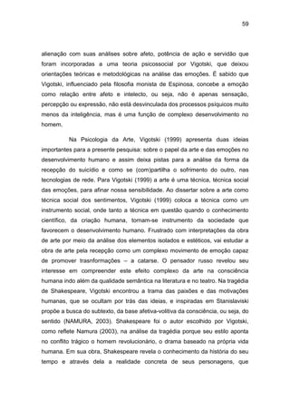 59
alienação com suas análises sobre afeto, potência de ação e servidão que
foram incorporadas a uma teoria psicossocial por Vigotski, que deixou
orientações teóricas e metodológicas na análise das emoções. É sabido que
Vigotski, influenciado pela filosofia monista de Espinosa, concebe a emoção
como relação entre afeto e intelecto, ou seja, não é apenas sensação,
percepção ou expressão, não está desvinculada dos processos psíquicos muito
menos da inteligência, mas é uma função de complexo desenvolvimento no
homem.
Na Psicologia da Arte, Vigotski (1999) apresenta duas ideias
importantes para a presente pesquisa: sobre o papel da arte e das emoções no
desenvolvimento humano e assim deixa pistas para a análise da forma da
recepção do suicídio e como se (com)partilha o sofrimento do outro, nas
tecnologias de rede. Para Vigotski (1999) a arte é uma técnica, técnica social
das emoções, para afinar nossa sensibilidade. Ao dissertar sobre a arte como
técnica social dos sentimentos, Vigotski (1999) coloca a técnica como um
instrumento social, onde tanto a técnica em questão quando o conhecimento
científico, da criação humana, tornam-se instrumento da sociedade que
favorecem o desenvolvimento humano. Frustrado com interpretações da obra
de arte por meio da análise dos elementos isolados e estéticos, vai estudar a
obra de arte pela recepção como um complexo movimento de emoção capaz
de promover trasnformações – a catarse. O pensador russo revelou seu
interesse em compreender este efeito complexo da arte na consciência
humana indo além da qualidade semântica na literatura e no teatro. Na tragédia
de Shakespeare, Vigotski encontrou a trama das paixões e das motivações
humanas, que se ocultam por trás das ideias, e inspiradas em Stanislaviski
propõe a busca do subtexto, da base afetiva-volitiva da consciência, ou seja, do
sentido (NAMURA, 2003). Shakespeare foi o autor escolhido por Vigotski,
como reflete Namura (2003), na análise da tragédia porque seu estilo aponta
no conflito trágico o homem revolucionário, o drama baseado na própria vida
humana. Em sua obra, Shakespeare revela o conhecimento da história do seu
tempo e através dela a realidade concreta de seus personagens, que
 