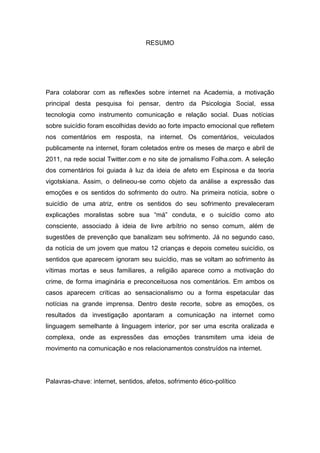 RESUMO
Para colaborar com as reflexões sobre internet na Academia, a motivação
principal desta pesquisa foi pensar, dentro da Psicologia Social, essa
tecnologia como instrumento comunicação e relação social. Duas notícias
sobre suicídio foram escolhidas devido ao forte impacto emocional que refletem
nos comentários em resposta, na internet. Os comentários, veiculados
publicamente na internet, foram coletados entre os meses de março e abril de
2011, na rede social Twitter.com e no site de jornalismo Folha.com. A seleção
dos comentários foi guiada à luz da ideia de afeto em Espinosa e da teoria
vigotskiana. Assim, o delineou-se como objeto da análise a expressão das
emoções e os sentidos do sofrimento do outro. Na primeira notícia, sobre o
suicídio de uma atriz, entre os sentidos do seu sofrimento prevaleceram
explicações moralistas sobre sua “má” conduta, e o suicídio como ato
consciente, associado à ideia de livre arbítrio no senso comum, além de
sugestões de prevenção que banalizam seu sofrimento. Já no segundo caso,
da notícia de um jovem que matou 12 crianças e depois cometeu suicídio, os
sentidos que aparecem ignoram seu suicídio, mas se voltam ao sofrimento às
vítimas mortas e seus familiares, a religião aparece como a motivação do
crime, de forma imaginária e preconceituosa nos comentários. Em ambos os
casos aparecem críticas ao sensacionalismo ou a forma espetacular das
notícias na grande imprensa. Dentro deste recorte, sobre as emoções, os
resultados da investigação apontaram a comunicação na internet como
linguagem semelhante à linguagem interior, por ser uma escrita oralizada e
complexa, onde as expressões das emoções transmitem uma ideia de
movimento na comunicação e nos relacionamentos construídos na internet.
Palavras-chave: internet, sentidos, afetos, sofrimento ético-político
 
