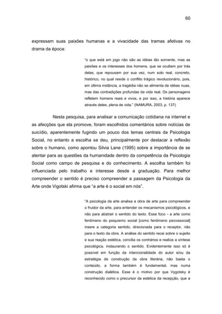 60
expressam suas paixões humanas e a vivacidade das tramas afetivas no
drama da época:
“o que está em jogo não são as idéias tão somente, mas as
paixões e os interesses dos homens, que se ocultam por trás
delas, que repousam por sua vez, num solo real, concreto,
histórico, no qual reside o conflito trágico revolucionário, pois,
em última instância, a tragédia não se alimenta de idéias nuas,
mas das contradições profundas da vida real. Os personagens
refletem homens reais e vivos, e por isso, a história aparece
através deles, plena de vida.” (NAMURA, 2003, p. 137)
Nesta pesquisa, para analisar a comunicação cotidiana na internet e
as afecções que ela promove, foram escolhidos comentários sobre notícias de
suicídio, aparentemente fugindo um pouco dos temas centrais da Psicologia
Social, no entanto a escolha se deu, principalmente por destacar a reflexão
sobre o humano, como apontou Silvia Lane (1995) sobre a importância de se
atentar para as questões da humanidade dentro da competência da Psicologia
Social como campo de pesquisa e do conhecimento. A escolha também foi
influenciada pelo trabalho e interesse desde a graduação. Para melhor
compreender o sentido é preciso compreender a passagem da Psicologia da
Arte onde Vigotski afirma que “a arte é o social em nós”.
“A psicologia da arte analisa a obra de arte para compreender
o fruidor da arte, para entender os mecanismos psicológicos, e
não para abstrair o sentido do texto. Esse foco - a arte como
fenômeno do psiquismo social [como fenômeno psicossocial]
insere a categoria sentido, direcionada para o receptor, não
para o texto da obra. A análise do sentido recai sobre o sujeito
e sua reação estética, concilia os contrários e realiza a síntese
psicológica, instaurando o sentido. Evidentemente isso só é
possível em função da intencionalidade do autor e/ou da
estratégia de construção da obra literária, não basta o
conteúdo, a forma também é fundamental, mas numa
construção dialética. Esse é o motivo por que Vygotsky é
reconhecido como o precursor da estética da recepção, que a
 
