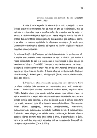 62
sofrermos motivados pelo sofrimento do outro (VIGOTSKI,
1999, p. 263).”
A arte é uma espécie de sentimento social prolongado ou uma
técnica social dos sentimentos, não os inibe em prol da racionalidade, mas as
estimula e potencializa para a transformação. As emoções são da ordem do
sentido e determinadas pelos significados. Nesta pesquisa vamos nos ater à
análise dos comentários, especificamente às expressões dos afetos por escrito,
e se elas nos revelam qualidade de afetações, na concepção espinosana
(aumentam ou diminuem a potencia de ação) e no caso de Vigotski se revelam
o coletivo na comunicação.
No sistema filosófico de Espinosa, os três afetos primários do ser humano são
a alegria, que aumenta nossa capacidade de agir, a tristeza, que diminui a
nossa capacidade de agir e o desejo, que é determinação e pode nascer da
alegria ou da tristeza. Chaui (2011) esclarece sobre estes afetos, que, quando
a alegria é causa externa do afeto, trata-se de amor. Quando a tristeza é causa
externa do afeto, trata-se de ódio. O desejo alegre é contentamento. O desejo
triste é frustração. Porém quando a imaginação (ilusão) toma conta dos afetos,
estes são paixões.
Entretanto, os afetos nunca são puros, mas se combinam na forma
de afetos variados. São inúmeras as combinações: amor, ódio, esperança,
medo... Combinações infinitas, impossível nomear todas, segundo Chaui
(2011). Paixões tristes com alegria, paixões alegres com tristeza... Mas, na
lógica espinosana, a alegria sempre indica aumento da potência de existir e a
tristeza diminui essa potência. O afeto ou desejo alegre é sempre mais forte
que o afeto ou desejo triste. Chaui aponta alguns afetos tristes: ódio, aversão,
medo, ciúme, desespero, remorso, arrependimento, comiseração,
autocomiseração, autoobjeção, humildade, modéstia, inveja. E desejos tristes:
frustração, cólera, vingança, crueldade, temor, consternação. Entre os afetos e
desejos alegres, sempre mais fortes estão o amor, a generosidade, a glória,
esperança, gratidão, segurança, devoção, estima, misericórdia, benevolência,
coragem, força de ânimo (CHAUI, 2011).
 