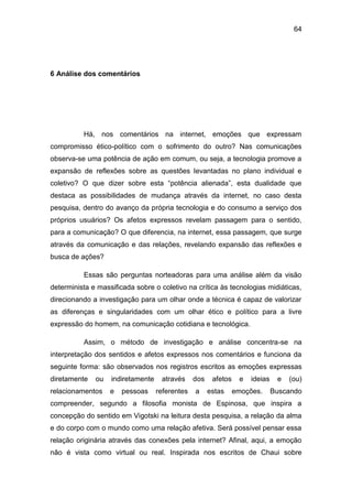64
6 Análise dos comentários
Há, nos comentários na internet, emoções que expressam
compromisso ético-político com o sofrimento do outro? Nas comunicações
observa-se uma potência de ação em comum, ou seja, a tecnologia promove a
expansão de reflexões sobre as questões levantadas no plano individual e
coletivo? O que dizer sobre esta “potência alienada”, esta dualidade que
destaca as possibilidades de mudança através da internet, no caso desta
pesquisa, dentro do avanço da própria tecnologia e do consumo a serviço dos
próprios usuários? Os afetos expressos revelam passagem para o sentido,
para a comunicação? O que diferencia, na internet, essa passagem, que surge
através da comunicação e das relações, revelando expansão das reflexões e
busca de ações?
Essas são perguntas norteadoras para uma análise além da visão
determinista e massificada sobre o coletivo na crítica às tecnologias midiáticas,
direcionando a investigação para um olhar onde a técnica é capaz de valorizar
as diferenças e singularidades com um olhar ético e político para a livre
expressão do homem, na comunicação cotidiana e tecnológica.
Assim, o método de investigação e análise concentra-se na
interpretação dos sentidos e afetos expressos nos comentários e funciona da
seguinte forma: são observados nos registros escritos as emoções expressas
diretamente ou indiretamente através dos afetos e ideias e (ou)
relacionamentos e pessoas referentes a estas emoções. Buscando
compreender, segundo a filosofia monista de Espinosa, que inspira a
concepção do sentido em Vigotski na leitura desta pesquisa, a relação da alma
e do corpo com o mundo como uma relação afetiva. Será possível pensar essa
relação originária através das conexões pela internet? Afinal, aqui, a emoção
não é vista como virtual ou real. Inspirada nos escritos de Chaui sobre
 