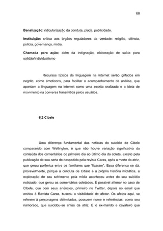 66
Banalização: ridicularização da conduta, piada, publicidade.
Instituição: crítica aos órgãos reguladores da verdade: religião, ciência,
polícia, governança, mídia.
Chamada para ação: além da indignação, elaboração de saída para
solidão/individualismo
Recursos típicos da linguagem na internet serão grifados em
negrito, como emoticons, para facilitar o acompanhamento da análise, que
apontam a linguagem na internet como uma escrita oralizada e a ideia de
movimento na conversa transmitida pelos usuários.
6.2 Cibele
Uma diferença fundamental das notícias do suicídio de Cibele
comparando com Wellington, é que não houve variação significativa do
conteúdo dos comentários do primeiro dia ao último dia da coleta, exceto pela
publicação de sua carta de despedida pela revista Caras, após a morte da atriz,
que gerou polêmica entre os familiares que “ficaram”. Essa diferença se dá,
provavelmente, porque a conduta de Cibele é a própria história midiática, a
exploração de seu sofrimento pela mídia aconteceu antes do seu suicídio
noticiado, que gerou os comentários coletados. É possível afirmar no caso de
Cibele, que com seus anúncios, primeiro no Twitter, depois no email que
enviou à Revista Caras, buscou a visibilidade de afetar. Os afetos aqui, se
referem à personagens delimitadas, possuem nome e referências, como seu
namorado, que suicidou-se antes da atriz. E o ex-marido e cavaleiro que
 