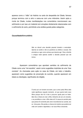 67
aparece como o “vilão” da história na carta de despedida de Cibele, famoso
porque terminou com a atriz e casou-se com uma milionária. Assim após a
morte de Cibele, muitas manifestações nos comentários mencionaram seu
sofrimento e por isso um material com emoções diretamente relacionadas com
o sofrimento do outro, permitindo uma análise guiada pelas categorias.
Causalidade/livre-arbítrio:
Não se discuti uma decisão pessoal tomada e executada.
Apenas se aceita e não se questiona os efeitos e causas. Ela
pronderou e agiu como achava que deveria agir. Para a família
e amigos resta apenas aceitar a decisão pessoal que ela
tomou.
Aparecem comentários que apontam sentidos do sofrimento de
Cibele como uma “má escolha”, assim como sugestões implícitas de uma “boa
conduta”. As chamadas para ação no casa de Cibele, em todo o trabalho,
aparecem como sugestões de prevenção do suicídio, quando aparecem em
ideais ou ideologias, significados da religião.
O amor por um homem era tanto, que o amor pelos filhos dela
nada significava naquele momento. Já que queria tanto seus
filhos porque não foi à luta e procurou ajuda para se tratar.
Bem fez o Doda em criar a filha. Estranho ele ser um monstro,
e se prontificar a criar o filho dela né? A causa do suicídio pelo
que parece foi somente pelo amor incondicional ao suicida, seu
ex. Uma pena. Ela perdeu a chance de mostrar que poderia ser
mãe com carater e dignidade, e ver seus filhos crescendo.
 
