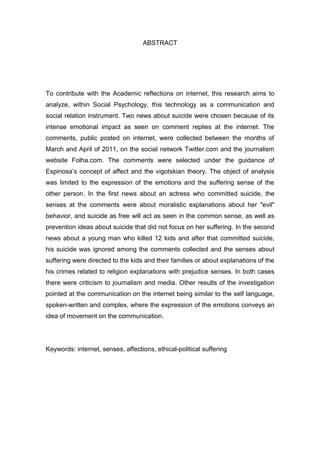 ABSTRACT
To contribute with the Academic reflections on internet, this research aims to
analyze, within Social Psychology, this technology as a communication and
social relation instrument. Two news about suicide were chosen because of its
intense emotional impact as seen on comment replies at the internet. The
comments, public posted on internet, were collected between the months of
March and April of 2011, on the social network Twitter.com and the journalism
website Folha.com. The comments were selected under the guidance of
Espinosa’s concept of affect and the vigotskian theory. The object of analysis
was limited to the expression of the emotions and the suffering sense of the
other person. In the first news about an actress who committed suicide, the
senses at the comments were about moralistic explanations about her "evil"
behavior, and suicide as free will act as seen in the common sense, as well as
prevention ideas about suicide that did not focus on her suffering. In the second
news about a young man who killed 12 kids and after that committed suicide,
his suicide was ignored among the comments collected and the senses about
suffering were directed to the kids and their families or about explanations of the
his crimes related to religion explanations with prejudice senses. In both cases
there were criticism to journalism and media. Other results of the investigation
pointed at the communication on the internet being similar to the self language,
spoken-written and complex, where the expression of the emotions conveys an
idea of movement on the communication.
Keywords: internet, senses, affections, ethical-political suffering
 