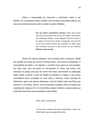 70
Sobre a necessidade de comunicar o sofrimento, afetar e ser
afetado. Os comentários abaixo revelam que as ideias transmitidas afetam uns
aos outros leitores/usuários além e podem suscitar reflexões:
Por que tantos comentários raivosos contra essa moça?
Será que não percebem que ela era um simples ser humano,
com qualidades, defeitos, dores, alegrias? Que ela já amou e
foi amada, que ela já teve sonhos e decepções, que ela já foi
um dia uma criança inocente que acreditava em fadas, papai
noel, coelhinho da páscoa e que sonhava em ser princesa?
Deixem a moça em paz...
Dentro da mesma categoria, uma surpresa para a pesquisa. Cibele
fez questão de enviar por email à Revista Caras, uma carta de despedida. A
necessidade de afetar e ser afetado, o suicídio como gesto de comunicação,
fica claro aqui. Seu ex-marido foi mencionado na carta, que entrou com
processo na justiça para que seu nome não fosse mencionado na publicação
sobre Cibele. Quando a carta de Cibele foi liberada na íntegra, é que novos
comentários foram circulados na rede sobre o assunto, novos sentidos do
sofrimento, agora não apenas referentes a vida de Cibele como aos filhos que
ficaram e o ex-marido. Assim, novos comentários surgiram sobre a história que
já parecia ter chego ao fim. Os comentários abaixo mostram a repercussão que
a Revista Caras teve nos comentários sobre Cibele:
Gente. quem é cibele dorsa?
- ela era atriz e escritora. ele tava em depressão, eu acho, não
lembro direito. joga no google cibele dorsa
 
