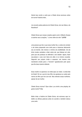 72
Gente tava vendo a carta que a Cibele dorsa escreveu antes
de morrer! história triste...
me encanto pelas palavras da Cibele Dorsa, ela nao falava, ela
filosofava!!
Cibele Dorsa que nossas orações ajude você e Gilberto Scarpa
a acalmar seus corações, " o amor além da vida " LUTO!
uma pessoa que faz o que essa mulher fez, e antes de cometer
o ato deixa preparada uma carta para a imprensa detonando
seu ex-marido, não merece o mínimo de credibilidade. Se ela
tinha muitas verdades a falar sobre ele, que falasse em vida,
para que ele pudesse se defender e ela rebater. Agora, fazer
isso,deixar o cara com fama de vilão é no mínimo covardia.
Segundo seu próprio irmão e assessor, ela mesma vivia
mandando emails para o "monstro" agradecendo pelo apoio
que lhe dava mesmo distante.
Essa mulher so apareceu na midia apos se matar, e ainda fala
do Doda? Ah se o pai do meu filho me ajudasse eu cuidar pelo
menos do filho que tive com ele. Nao entendo essas mulheres,
apesar de ser mulher.
Cibele Dorsa morreu? Quer dizer q eu tenho uma playboy de
gente morta?? O.o
Muito triste a história de Cibele Dorsa, ela escreveu aqui no
twitter as últimas palavras antes do suicídio e também deixou
uma carta.
 