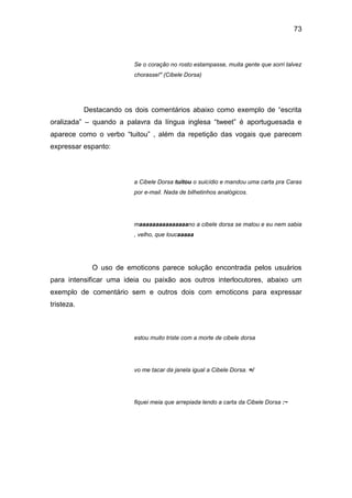 73
Se o coração no rosto estampasse, muita gente que sorri talvez
chorasse!" (Cibele Dorsa)
Destacando os dois comentários abaixo como exemplo de “escrita
oralizada” – quando a palavra da língua inglesa “tweet” é aportuguesada e
aparece como o verbo “tuitou” , além da repetição das vogais que parecem
expressar espanto:
a Cibele Dorsa tuitou o suicídio e mandou uma carta pra Caras
por e-mail. Nada de bilhetinhos analógicos.
maaaaaaaaaaaaaaano a cibele dorsa se matou e eu nem sabia
, velho, que loucaaaaa
O uso de emoticons parece solução encontrada pelos usuários
para intensificar uma ideia ou paixão aos outros interlocutores, abaixo um
exemplo de comentário sem e outros dois com emoticons para expressar
tristeza.
estou muito triste com a morte de cibele dorsa
vo me tacar da janela igual a Cibele Dorsa. =/
fiquei meia que arrepiada lendo a carta da Cibele Dorsa :~
 