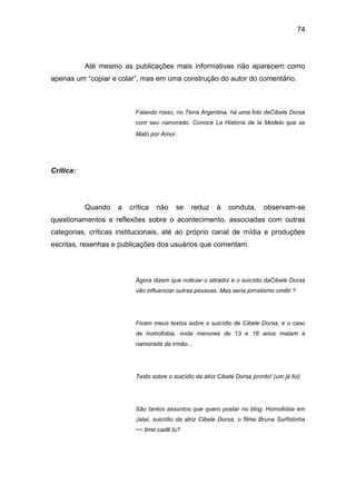 74
Até mesmo as publicações mais informativas não aparecem como
apenas um “copiar e colar”, mas em uma construção do autor do comentário.
Falando nisso, no Terra Argentina, há uma foto deCibele Dorsa
com seu namorado. Conocé La Historia de la Modelo que se
Mató por Amor.
Crítica:
Quando a crítica não se reduz à conduta, observam-se
questionamentos e reflexões sobre o acontecimento, associadas com outras
categorias, críticas institucionais, até ao próprio canal de mídia e produções
escritas, resenhas e publicações dos usuários que comentam.
Agora dizem que noticiar o atirador e o suicídio daCibele Dorsa
vão influenciar outras pessoas. Mas seria jornalismo omitir ?
Ficam meus textos sobre o suicídio de Cibele Dorsa, e o caso
de homofobia, onde menores de 13 e 16 anos matam a
namorada da irmão...
Texto sobre o suicídio da atriz Cibele Dorsa pronto! (um já foi)
São tantos assuntos que quero postar no blog: Homofobia em
Jataí, suicídio da atriz Cibele Dorsa, o filme Bruna Surfistinha
~~ time cadê tu?
 