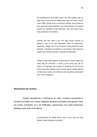 75
SR JORNALISTA: ELA NÃO "CAIU"; ELA SE JOGOU. Não se
pode tratar esse assunto infelizmente cada vez mais comum
como TABU. Aposto que o manual de redação, essa receita de
bolo medonha, anda proibindo o uso dessa palavra. O assunto
deveria ser debatido e mais discutido, para que coisas como
essa pudessem ser evitadas...
Suicidio não tem nada a ver com faixa social, riqueza ou
pobreza. Tem a ver com desespero, falta de perspectiva,
depressão, drogas, etc. O ser humano é essencialmente muito
parecido, a despeito da pobreza ou da riqueza, todos estamos
sujeitos aos mesmos dramas e angustias existenciais.
Artistas e afins estão ligados de tal forma em redes sociais que
usam até pra comunicar a morte ou pra avisar que vão se
matar e os parentes que mesmo no momento de dor arruma
tempo pra postar alguma coisa na rede. Agora só falta alguem
vir falar que a culpa é da midia que não respeita a privacidade
nem a dor de ninguem.
Banalização da conduta:
Piadas banalizando o sofrimento do outro, inclusive associando a
conduta de Cibele com outras tragédias pessoais noticiadas pela grande mídia
em outros momentos, ou a de Wellington, apareceram com certa frequência,
destaque para dois comentários:
O apartamento de Cibele Dorsa, será a nova casa do casal
Nardoni. Não há grades na janela!!!
 