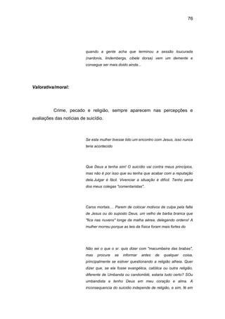 76
quando a gente acha que terminou a sessão loucurada
(nardonis, lindembergs, cibele dorsa) vem um demente e
consegue ser mais doido ainda...
Valorativa/moral:
Crime, pecado e religião, sempre aparecem nas percepções e
avaliações das notícias de suicídio.
Se esta mulher tivesse tido um encontro com Jesus, isso nunca
teria acontecido
Que Deus a tenha sim! O suicídio vai contra meus princípios,
mas não é por isso que eu tenha que acabar com a reputação
dela.Julgar é fácil. Vivenciar a situação é difícil. Tenho pena
dos meus colegas "comentaristas".
Caros mortais.... Parem de colocar motivos de culpa pela falta
de Jesus ou do suposto Deus, um velho de barba branca que
"fica nas nuvens" longe da malha aérea, delegando ordens! A
mulher morreu porque as leis da física foram mais fortes do
Não sei o que o sr. quis dizer com "macumbeira das brabas",
mas procure se informar antes de qualquer coisa,
principalmente se estiver questionando a religião alheia. Quer
dizer que, se ela fosse evangélica, católica ou outra religião,
diferente de Umbanda ou candomblé, estaria tudo certo? SOu
umbandista e tenho Deus em meu coração e alma. A
inconsequencia do suicidio independe de religião, e sim, fé em
 