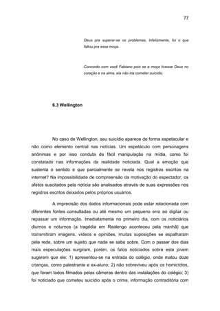 77
Deus pra superar-se os problemas, Infelizmente, foi o que
faltou pra essa moça.
Concordo com você Fabiano pois se a moça tivesse Deus no
coração e na alma, ela não iria cometer suicídio.
6.3 Wellington
No caso de Wellington, seu suicídio aparece de forma espetacular e
não como elemento central nas notícias. Um espetáculo com personagens
anônimas e por isso conduta de fácil manipulação na mídia, como foi
constatado nas informações da realidade noticiada. Qual a emoção que
sustenta o sentido e que parcialmente se revela nos registros escritos na
internet? Na impossibilidade de compreensão da motivação do espectador, os
afetos suscitados pela notícia são analisados através de suas expressões nos
registros escritos deixados pelos próprios usuários.
A imprecisão dos dados informacionais pode estar relacionada com
diferentes fontes consultadas ou até mesmo um pequeno erro ao digitar ou
repassar um informação. Imediatamente no primeiro dia, com os noticiários
diurnos e noturnos (a tragédia em Realengo aconteceu pela manhã) que
transmitiram imagens, vídeos e opiniões, muitas suposições se espalharam
pela rede, sobre um sujeito que nada se sabe sobre. Com o passar dos dias
mais especulações surgiram, porém, os fatos noticiados sobre este jovem
sugerem que ele: 1) apresentou-se na entrada do colégio, onde matou doze
crianças, como palestrante e ex-aluno; 2) não sobreviveu após os homicídios,
que foram todos filmados pelas câmeras dentro das instalações do colégio; 3)
foi noticiado que cometeu suicídio após o crime, informação contraditória com
 