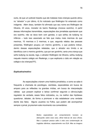 78
outra, de que um policial impediu que ele matasse mais crianças quando atirou
no “atirador” e por último, 4) foi noticiado que Wellington foi enterrado como
indigente. Além disso, também foi afirmado que seu nome era Wellington de
Oliveira, 23 anos, morador do bairro Realengo (morava sozinho). A partir
dessas informações transmitidas, especulações dos jornalistas apontaram que
era sozinho, não se dava bem com garotas, e que sofreu de bullying na
infância – tudo isso associado ao fato que matou mais meninas do que
meninos, 10 meninas e 2 meninos, e que, segundo relatos das pessoas
presentes, Wellington poupou um menino gordinho, o que poderia indicar,
dentro dessas especulações relatadas, que o atirador era tímido e se
identificou com o menino gordinho, que por ser gordinho, seria uma criança que
sofre bullying na escola, logo, o atirador Wellington de Oliveira, sofreu bullying
naquele mesmo colégio em Realengo, o que explicaria o ódio em relação ao
colégio e às crianças(!!!!!).
Explicativa/motivo:
As especulações criaram uma história jornalística, e como se sabe é
frequente a chamada de psicólogos, cientistas, especialistas em busca de
amparo para as reflexões na grandes mídias, em busca de interpretação
válidas que possam explicar e talvez confirmar segundo a ciência,órgão
regulador da verdade, esses fatos noticiados, ou, na melhor das hipóteses
questionar, debater, de forma a promover e não estabelecer uma verdade
diante dos fatos. Alguns usuários na Folha, que podem até acompanhar
sempre o jornal, já previram este movimento nos comentários:
Muitos especialistas em comportamento humano se
debruçarão sobre esse caso, afinal trata-se de seus ofícios.
Mas a qualquer pessoa salta à vista uma contaminação de
tragédias idênticas, especialmente nos EUA. Mas as imagens
 