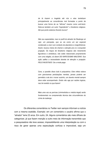 79
de lá trazem a tragédia até nós e elas tantalizam
principalmente as consciências mal formadas a ponto de
buscar uma forma de se "afirmar" mesmo como anti-herói.
Nota-se também um outro "ingrediente": o fanatismo religioso.
Até que ponto estamos ficando loucos?
Não sou especialista, mas no perfil do atirador de Realengo só
vejo: um psicopata, que se via como um ser especial
condenado a viver num contexto de abandono e insignificância.
Assim, buscou meios de chamar a atenção pra si e conquistar
projeção. Os traços de fanatismo religioso são meramente
figurativos e simbólicos, não estão relacionado propriamente
com uma religião, só dizem DO NARCISISMO MALÍGNO. Sua
ação satifez a necessidade doentia de atenção e projeção:
PELO INUSITADO. Se a moda pega
Cara, a questão disso tudo é psiquiatrica. Este infeliz estava
com gravíssimas pertubações mentais, jamais poderia ser
permitido a ele de ir morar sozinho, um doente mental sempre
deve estar acompanhado. Doido não age por razões logicas,
nao há snetido no que fazem!
Mais uma vez as perícias (criminalística e médico-legal) serão
fundamentais na compreensão técnica das circunstâncias do
crime de realengo.
Os diferentes comentários no Twitter nem sempre informam a notícia
com a mesma exatidão. Exemplo: em um comentário o usuário afirma que o
“atirador” teria 23 anos. Em outro, 24. Alguns comentários são mais difíceis de
categorizar, já que fazem menção a outro meio de informação transmitido que
a pesquisadora não teve acesso, impossibilitando uma interpretação ou com o
risco de gerar apenas uma especulação confusa e improvável, seja um
 