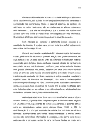83
Os comentários coletados sobre a conduta de Wellington apontaram
que o seu sofrimento, seu suicídio foi um fato predominantemente banalizado e
normatizado nos comentários. Como é possível observar, os sentidos do
sofrimento do outro, neste caso, são apontados para as vítimas, crianças e
seus familiares. O que era de se esperar já que o suicídio nas notícias não
aparece como fato central e é noticiado de forma espetacular e não informativa.
O suicídio de Wellingon aparece como condenável, covardia, pecado .
Sem intenção de banalizar o sofrimento dessas pessoas e a
gravidade da situação, é preciso parar por um instante e refletir criticamente
com o olhar da Psicologia Social.
Como é seu trabalho, a polícia do Rio foi encarregada de investigar
o caso, porém não foi encontrada qualquer relação com grupos criminosos, ou
seja, tratava-se de um caso isolado. Entre os pertences de Wellington nada foi
encontrado além de fotos, diários confusos, material retirado do hardware do
computador de sua residência como justificado, para saber se havia filiações
com grupos criminosos. Os jornais, sedentos por criar uma seção especial
sobre um crime de tanto impacto emocional coletivo e imediato, tiveram acesso
à este material publicado, na íntegra, conforme a notícia, criando a reportagem
especial sobre “O Massacre em Realengo”, com aspecto fantasmagórico
transmitido pelo webdesign na Folha. A notícia que foi acessada na semana do
crime,se acessada hoje, encontrará no mesmo link a notícia modificada com
este título chamativo em vermelho e preto, além disso foram adicionadas fotos
de todas as vítimas e descrições e relatos sobre elas.
Ao invés de elucidar os fatos, proporcionar reflexões sobre a origem
de tanta violência, a grande mídia cria personagens e transforma essa tragédia
em uma telenovela, especulando de forma sensacionalista e gerando pânico
entre os espectadores. Afinal, como afirmou Chaui (2006, p, 45), “a
desinformação é o principal resultado da maioria dos noticiários de rádio e
televisão.” Exemplificando com crimes “espetacularizados”, a filósofa afirma
que não são transmitidas informações à sociedade, a não ser “a ideia de que
criaturas más e perversas, saídas de parte nenhuma, haviam se posto, sem
 