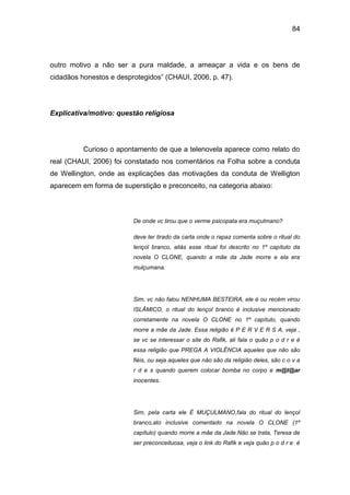 84
outro motivo a não ser a pura maldade, a ameaçar a vida e os bens de
cidadãos honestos e desprotegidos” (CHAUI, 2006, p. 47).
Explicativa/motivo: questão religiosa
Curioso o apontamento de que a telenovela aparece como relato do
real (CHAUI, 2006) foi constatado nos comentários na Folha sobre a conduta
de Wellington, onde as explicações das motivações da conduta de Welligton
aparecem em forma de superstição e preconceito, na categoria abaixo:
De onde vc tirou que o verme psicopata era muçulmano?
deve ter tirado da carta onde o rapaz comenta sobre o ritual do
lençol branco, aliás esse ritual foi descrito no 1º capítulo da
novela O CLONE, quando a mãe da Jade morre e ela era
mulçumana.
Sim, vc não falou NENHUMA BESTEIRA, ele é ou recém virou
ISLÂMICO, o ritual do lençol branco é inclusive mencionado
corretamente na novela O CLONE no 1º capítulo, quando
morre a mãe da Jade. Essa religião é P E R V E R S A, veja ,
se vc se interessar o site do Rafik, ali fala o quão p o d r e é
essa religião que PREGA A VIOLÊNCIA aqueles que não são
fiéis, ou seja aqueles que não são da religião deles, são c o v a
r d e s quando querem colocar bomba no corpo e m@t@ar
inocentes.
Sim, pela carta ele É MUÇULMANO,fala do ritual do lençol
branco,ato inclusive comentado na novela O CLONE (1º
capítulo) quando morre a mãe da Jade.Não se trata, Teresa de
ser preconceituosa, veja o link do Rafik e veja quão p o d r e é
 