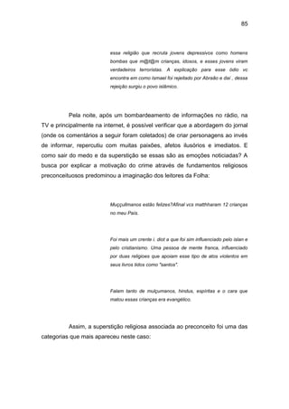 85
essa religião que recruta jovens depressivos como homens
bombas que m@t@m crianças, idosos, e esses jovens viram
verdadeiros terroristas. A explicação para esse ódio vc
encontra em como Ismael foi rejeitado por Abraão e daí , dessa
rejeição surgiu o povo islâmico.
Pela noite, após um bombardeamento de informações no rádio, na
TV e principalmente na internet, é possível verificar que a abordagem do jornal
(onde os comentários a seguir foram coletados) de criar personagens ao invés
de informar, repercutiu com muitas paixões, afetos ilusórios e imediatos. E
como sair do medo e da superstição se essas são as emoções noticiadas? A
busca por explicar a motivação do crime através de fundamentos religiosos
preconceituosos predominou a imaginação dos leitores da Folha:
Muççullmanos estão felizes?Afinal vcs matthharam 12 crianças
no meu País.
Foi mais um crente i. diot a que foi sim influenciado pelo islan e
pelo cristianismo. Uma pessoa de mente franca, influenciado
por duas religioes que apoiam esse tipo de atos violentos em
seus livros tidos como "santos".
Falam tanto de mulçumanos, hindus, espíritas e o cara que
matou essas crianças era evangélico.
Assim, a superstição religiosa associada ao preconceito foi uma das
categorias que mais apareceu neste caso:
 
