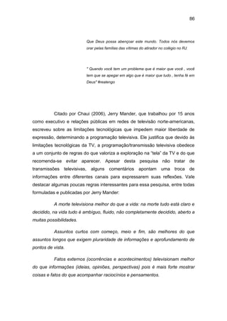 86
Que Deus possa abençoar este mundo. Todos nós devemos
orar pelas famílias das vítimas do atirador no colégio no RJ.
" Quando você tem um problema que é maior que você , você
tem que se apegar em algo que é maior que tudo , tenha fé em
Deus" #realengo
Citado por Chaui (2006), Jerry Mander, que trabalhou por 15 anos
como executivo e relações públicas em redes de televisão norte-americanas,
escreveu sobre as limitações tecnológicas que impedem maior liberdade de
expressão, determinando a programação televisiva. Ele justifica que devido às
limitações tecnológicas da TV, a programação/transmissão televisiva obedece
a um conjunto de regras do que valoriza a exploração na “tela” da TV e do que
recomenda-se evitar aparecer. Apesar desta pesquisa não tratar de
transmissões televisivas, alguns comentários apontam uma troca de
informações entre diferentes canais para expressarem suas reflexões. Vale
destacar algumas poucas regras interessantes para essa pesquisa, entre todas
formuladas e publicadas por Jerry Mander:
A morte televisiona melhor do que a vida: na morte tudo está claro e
decidido, na vida tudo é ambíguo, fluido, não completamente decidido, aberto a
muitas possibilidades.
Assuntos curtos com começo, meio e fim, são melhores do que
assuntos longos que exigem pluraridade de informações e aprofundamento de
pontos de vista.
Fatos externos (ocorrências e acontecimentos) televisionam melhor
do que informações (ideias, opiniões, perspectivas) pois é mais forte mostrar
coisas e fatos do que acompanhar raciocínios e pensamentos.
 