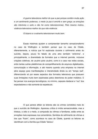 87
A guerra televisiona melhor do que a paz porque contém muita ação
e um sentimento poderoso, o medo (a paz é amorfa e sem graça; as emoções
são interiores e sutis e não há como televisioná-las). Pelo mesmo motivo,
violência televisiona melhor do que não-violência.
O bizarro e o estranho televisionam muito bem.
Essas máximas ajudam a compreender tamanho sensacionalismo
no caso de Wellington e também pensar que no caso de Cibele,
diferentemente, a notícia que foi explorada durante o sofrimento antes do
suicídio, depois, pouco foi falado de uma atriz também “anônima”, e
principalmente, a diversidade de formatos que a internet permite, inclusive
criações coletivas, de usuário para usuário, como é o caso nas redes sociais,
entre tantas outras plataformas de compartilhamento de arquivos digitalizados,
comunicação e informação, e até mesmo quando uma empresa na internet
abre espaço para manifestações e interatividade direta ou em “tempo real”,
diferenciando só por esses aspectos dos formatos televisivos que possuem
suas limitações muito bem exploradas pelos detentores do poder midiático. E
faz pensar nos avanços tecnológicos, no mínimo, capazes destacar a “voz” dos
espectadores e não somente do espetáculo.
O que parece afetar os leitores são os crimes cometidos mais do
que o suicídio de Wellington. Apareceu crítica à mídia sensacionalista, mas a
tristeza, o ódio e o medo, a compaixão às vítimas e familiares, estão entre as
emoções mais expressas nos comentários. Sentidos do sofrimento da vítimas e
dos que “ficam”, como acontece no caso de Cibele, quando os leitores se
identificam com a família que Cibele “deixou”.
 