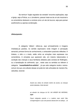 88
Se nenhum “órgão regulador da verdade” encontra explicações, seja
a Igreja, seja a Polícia, ou o Jornalismo, parecer tratar-se de um ato irracional e
os comentários destacam a conduta como um ato de loucura, seja para pensar
acolhimento ou apenas condenação.
Afetos/paixão:
A categoria “afetos”, refere-se, aqui principalmente à imagens
imediatas,as paixões, no sentido espinosano onde imagem é percepção
sensorial, primeira forma de conhecimento, e antecedem possíveis reflexões. A
tristeza, o ódio e o medo, estão entre as emoções mais expressas nos
comentários. A emoções que aparecem são, em maioria relacionados à
condição das crianças e seus familiares afetados pela conduta de Wellington,
ou a banalização do sofrimento, que , neste caso os sentidos se referem à
categoria “causalidade/livre-arbítrio” , já que esta categoria revela o senso-
comum de que uma atitude dessas só pode ter sido articulada de maneira fria,
calculista, racional.
Assisti aos videos do atirador dentro da escola, as crianças
sendo baleadas, triste demais!
ao atirador de crianças do RJ: VAI ARDER NO INFERNO,
FDP!
Fiquei indignada quando vi a matéria mais cedo! Não
consigoimaginar o que uma pessoa dessas tem na cabeça... Já
 
